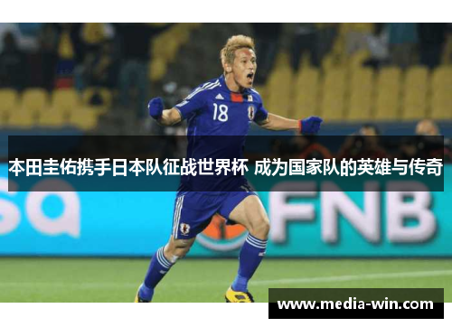 本田圭佑携手日本队征战世界杯 成为国家队的英雄与传奇